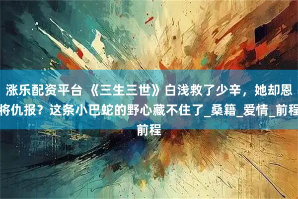 涨乐配资平台 《三生三世》白浅救了少辛，她却恩将仇报？这条小巴蛇的野心藏不住了_桑籍_爱情_前程