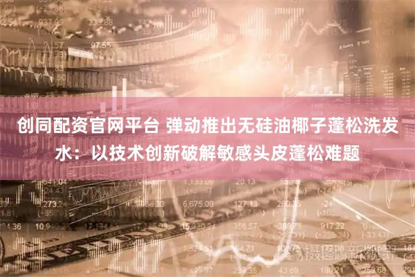 创同配资官网平台 弹动推出无硅油椰子蓬松洗发水：以技术创新破解敏感头皮蓬松难题