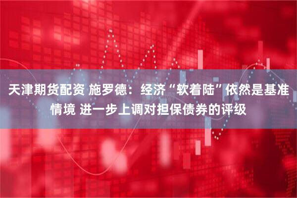 天津期货配资 施罗德：经济“软着陆”依然是基准情境 进一步上调对担保债券的评级