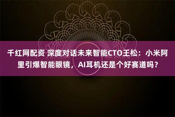 千红网配资 深度对话未来智能CTO王松：小米阿里引爆智能眼镜，AI耳机还是个好赛道吗？