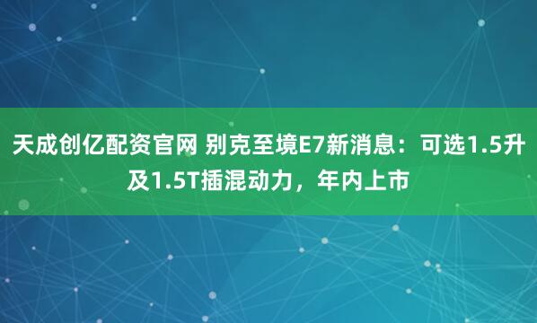 天成创亿配资官网 别克至境E7新消息：可选1.5升及1.5T插混动力，年内上市