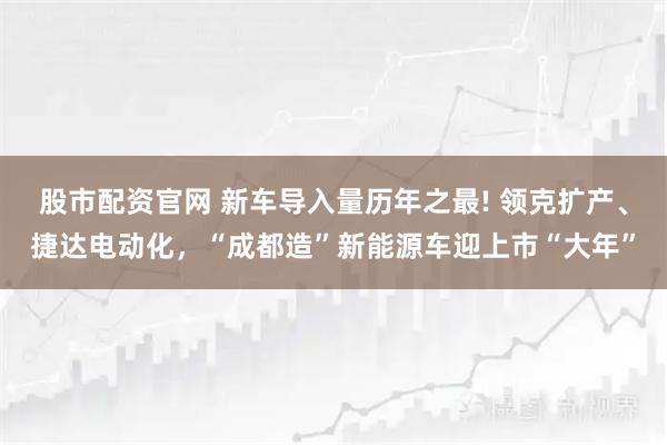 股市配资官网 新车导入量历年之最! 领克扩产、捷达电动化，“成都造”新能源车迎上市“大年”