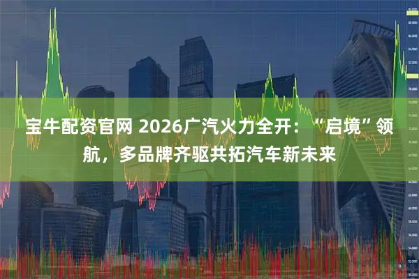 宝牛配资官网 2026广汽火力全开：“启境”领航，多品牌齐驱共拓汽车新未来