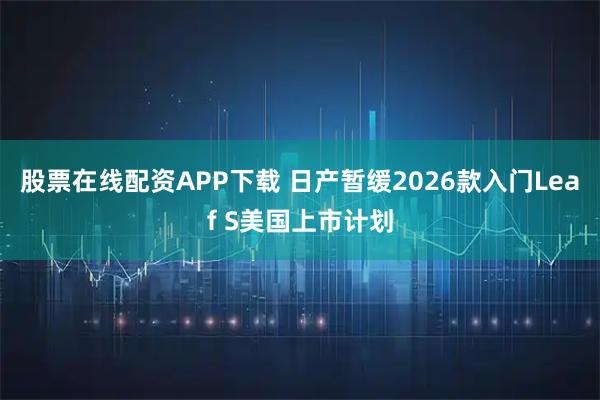 股票在线配资APP下载 日产暂缓2026款入门Leaf S美国上市计划