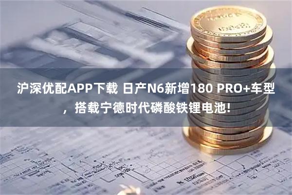 沪深优配APP下载 日产N6新增180 PRO+车型，搭载宁德时代磷酸铁锂电池!