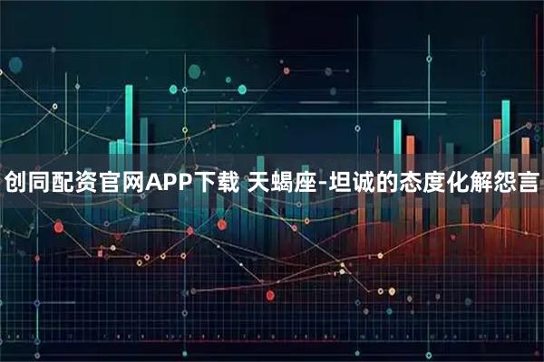 创同配资官网APP下载 天蝎座-坦诚的态度化解怨言