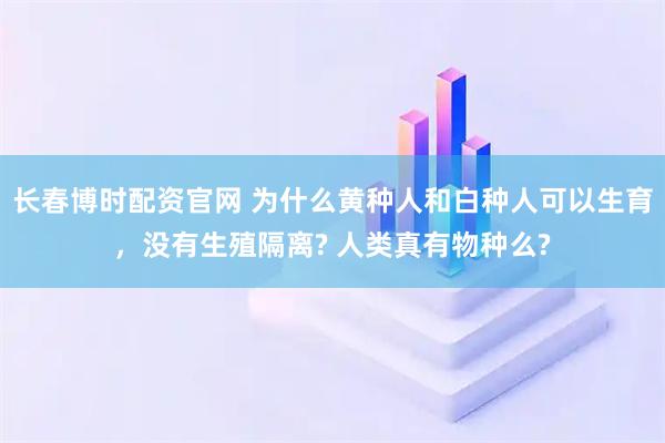 长春博时配资官网 为什么黄种人和白种人可以生育，没有生殖隔离? 人类真有物种么?