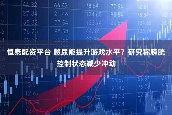 恒泰配资平台 憋尿能提升游戏水平？研究称膀胱控制状态减少冲动