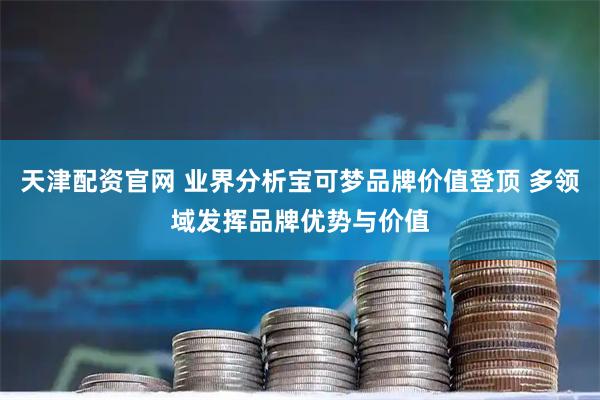 天津配资官网 业界分析宝可梦品牌价值登顶 多领域发挥品牌优势与价值