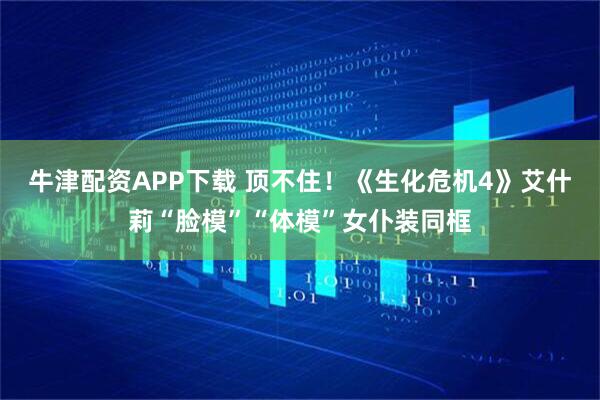 牛津配资APP下载 顶不住！《生化危机4》艾什莉“脸模”“体模”女仆装同框