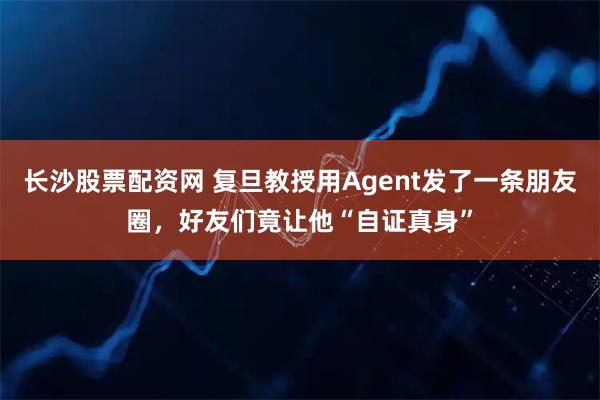 长沙股票配资网 复旦教授用Agent发了一条朋友圈，好友们竟让他“自证真身”