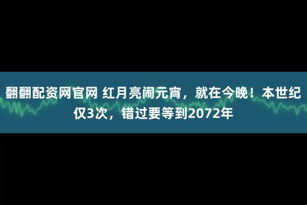 翻翻配资网官网 红月亮闹元宵，就在今晚！本世纪仅3次，错过要等到2072年