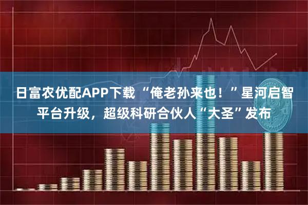 日富农优配APP下载 “俺老孙来也！”星河启智平台升级，超级科研合伙人“大圣”发布