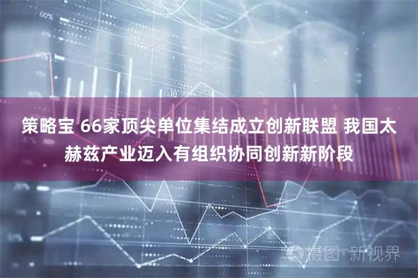 策略宝 66家顶尖单位集结成立创新联盟 我国太赫兹产业迈入有组织协同创新新阶段