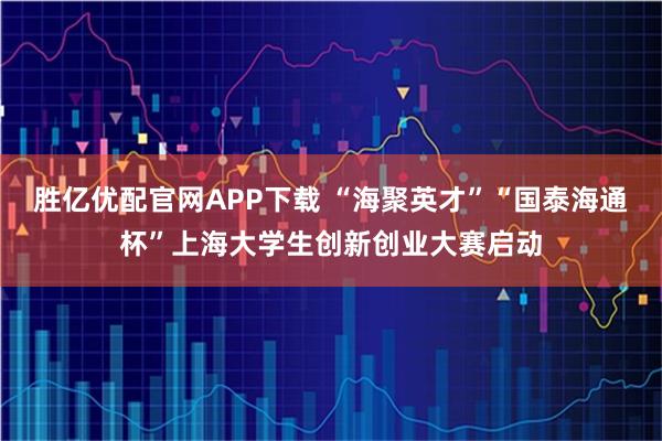 胜亿优配官网APP下载 “海聚英才”“国泰海通杯”上海大学生创新创业大赛启动