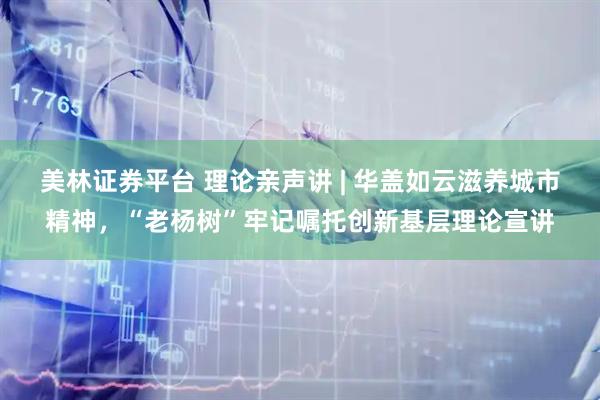 美林证券平台 理论亲声讲 | 华盖如云滋养城市精神，“老杨树”牢记嘱托创新基层理论宣讲