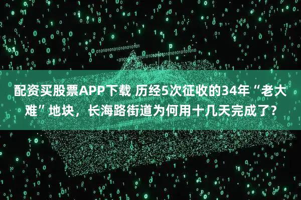 配资买股票APP下载 历经5次征收的34年“老大难”地块，长海路街道为何用十几天完成了？