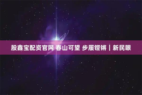 股鑫宝配资官网 春山可望 步履铿锵｜新民眼