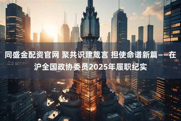 同盛金配资官网 聚共识建箴言 担使命谱新篇——在沪全国政协委员2025年履职纪实