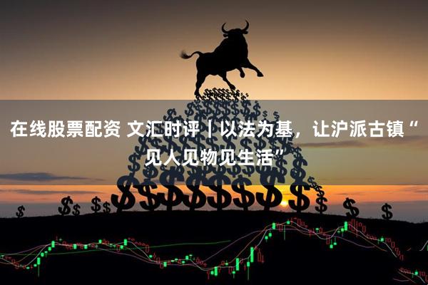 在线股票配资 文汇时评｜以法为基，让沪派古镇“见人见物见生活”