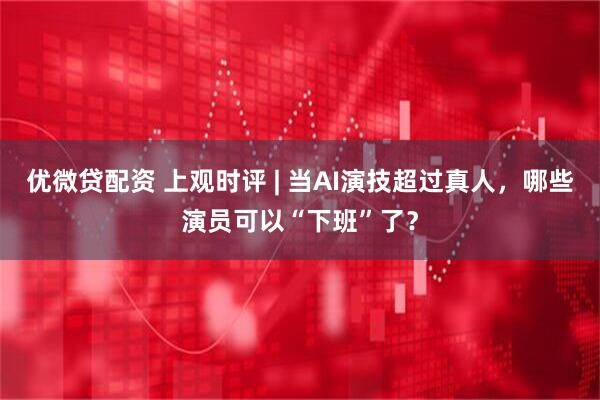 优微贷配资 上观时评 | 当AI演技超过真人，哪些演员可以“下班”了？