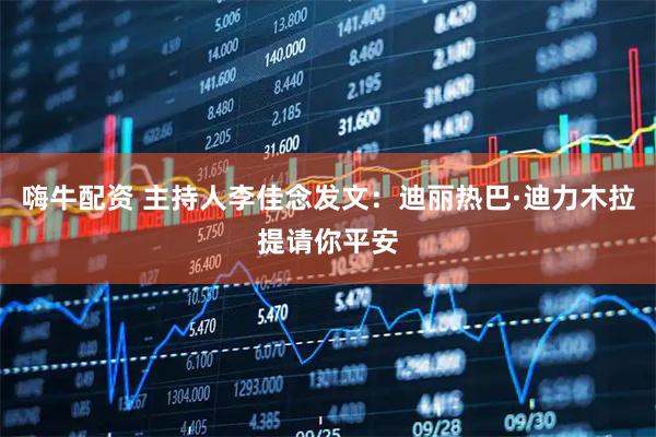 嗨牛配资 主持人李佳念发文：迪丽热巴·迪力木拉提请你平安
