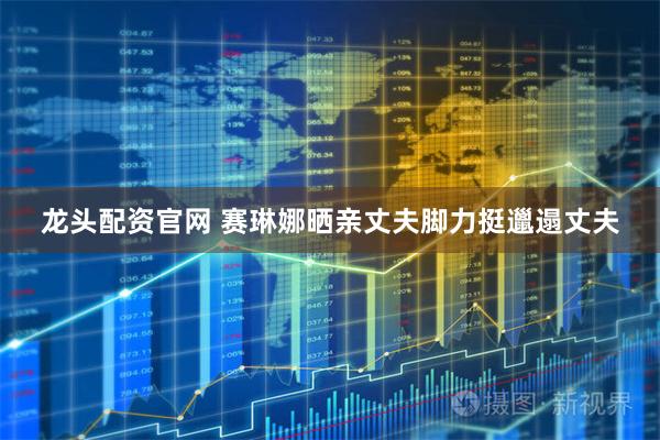 龙头配资官网 赛琳娜晒亲丈夫脚力挺邋遢丈夫