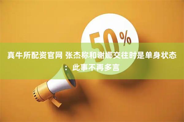 真牛所配资官网 张杰称和谢娜交往时是单身状态：此事不再多言