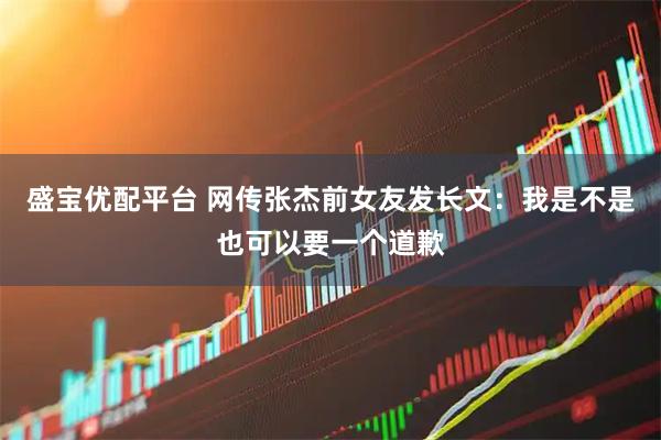 盛宝优配平台 网传张杰前女友发长文：我是不是也可以要一个道歉