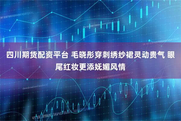 四川期货配资平台 毛晓彤穿刺绣纱裙灵动贵气 眼尾红妆更添妩媚风情