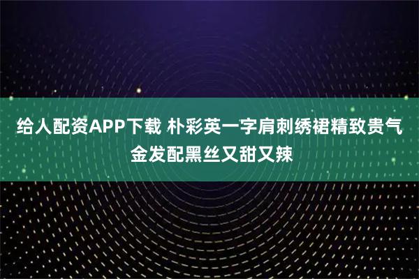 给人配资APP下载 朴彩英一字肩刺绣裙精致贵气 金发配黑丝又甜又辣