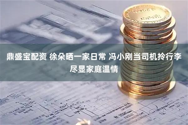 鼎盛宝配资 徐朵晒一家日常 冯小刚当司机拎行李尽显家庭温情