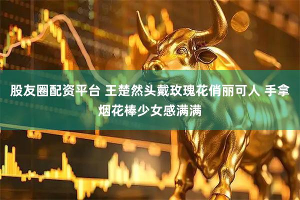 股友圈配资平台 王楚然头戴玫瑰花俏丽可人 手拿烟花棒少女感满满