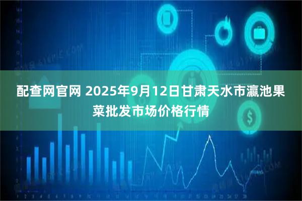 配查网官网 2025年9月12日甘肃天水市瀛池果菜批发市场价格行情