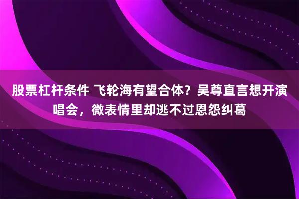 股票杠杆条件 飞轮海有望合体？吴尊直言想开演唱会，微表情里却逃不过恩怨纠葛