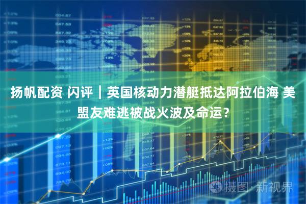 扬帆配资 闪评︱英国核动力潜艇抵达阿拉伯海 美盟友难逃被战火波及命运?